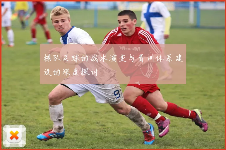 梯队足球的战术演变与青训体系建设的深度探讨