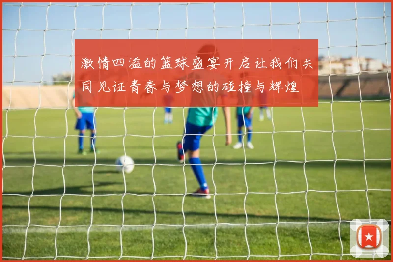 激情四溢的篮球盛宴开启让我们共同见证青春与梦想的碰撞与辉煌