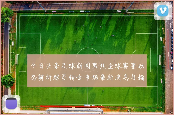 今日头条足球新闻聚焦全球赛事动态解析球员转会市场最新消息与精彩比赛回顾